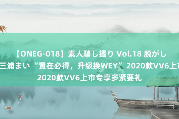 【ONEG-018】素人騙し撮り Vol.18 脱がし屋 美人限定。 三浦まい “置在必得，升级换WEY” 2020款VV6上市专享多紧要礼