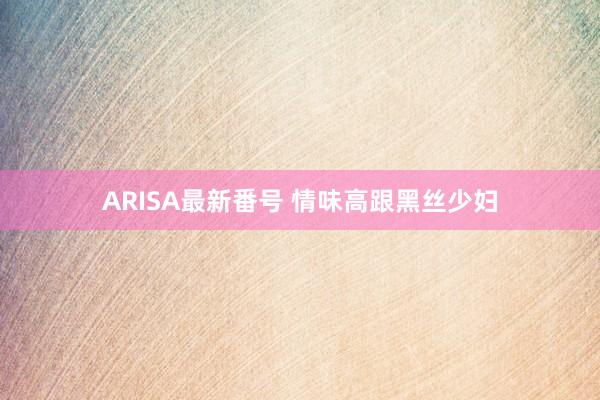 ARISA最新番号 情味高跟黑丝少妇