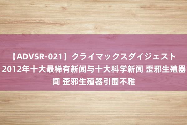 【ADVSR-021】クライマックスダイジェスト 姦鬼 ’10 2012年十大最稀有新闻与十大科学新闻 歪邪生殖器引围不雅