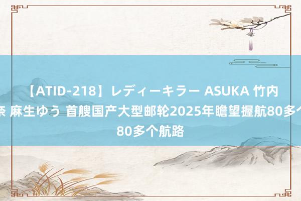 【ATID-218】レディーキラー ASUKA 竹内紗里奈 麻生ゆう 首艘国产大型邮轮2025年瞻望握航80多个航路