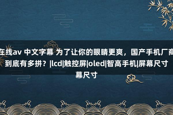 在线av 中文字幕 为了让你的眼睛更爽，国产手机厂商到底有多拼？|lcd|触控屏|oled|智高手机|屏幕尺寸