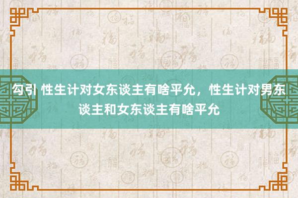 勾引 性生计对女东谈主有啥平允，性生计对男东谈主和女东谈主有啥平允