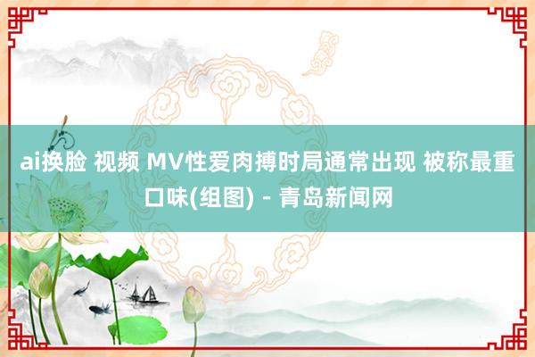 ai换脸 视频 MV性爱肉搏时局通常出现 被称最重口味(组图)－青岛新闻网