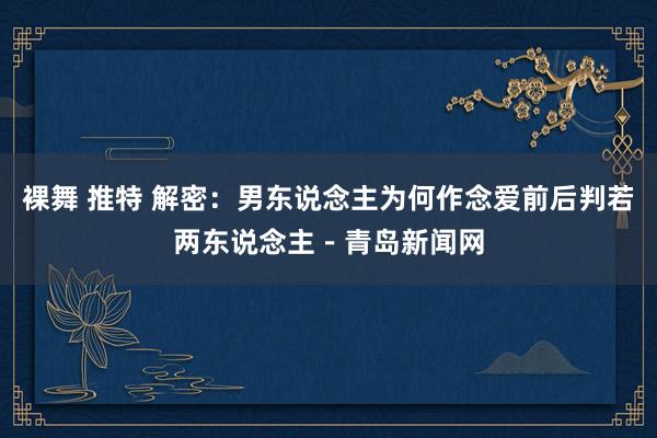 裸舞 推特 解密：男东说念主为何作念爱前后判若两东说念主－青岛新闻网