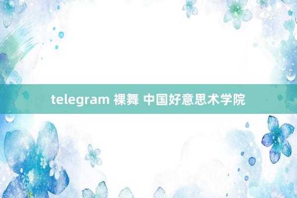 telegram 裸舞 中国好意思术学院