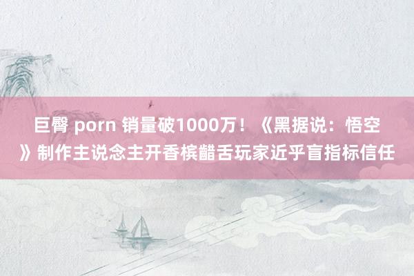 巨臀 porn 销量破1000万！《黑据说：悟空》制作主说念主开香槟齰舌玩家近乎盲指标信任