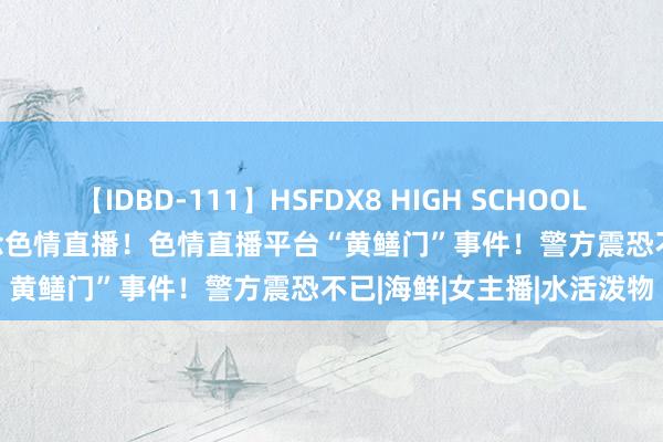 【IDBD-111】HSFDX8 HIGH SCHOOL FUCK DX8 网红也会作念色情直播！色情直播平台“黄鳝门”事件！警方震恐不已|海鲜|女主播|水活泼物