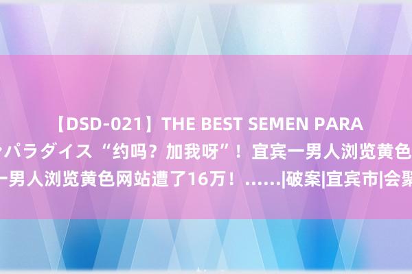 【DSD-021】THE BEST SEMEN PARADISE 美女12人とザーメンパラダイス “约吗？加我呀”！宜宾一男人浏览黄色网站遭了16万！......|破案|宜宾市|会聚直播平台