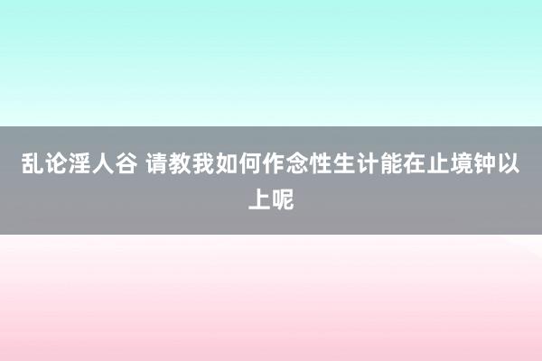 乱论淫人谷 请教我如何作念性生计能在止境钟以上呢