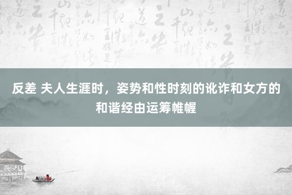 反差 夫人生涯时，姿势和性时刻的讹诈和女方的和谐经由运筹帷幄