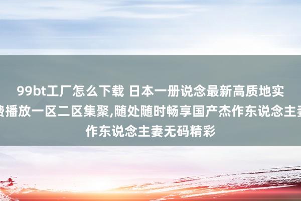 99bt工厂怎么下载 日本一册说念最新高质地实质不卡免费播放一区二区集聚，随处随时畅享国产杰作东说念主妻无码精彩