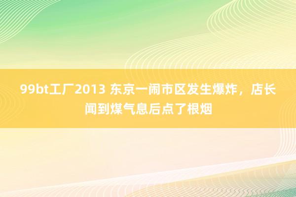 99bt工厂2013 东京一闹市区发生爆炸，店长闻到煤气息后点了根烟