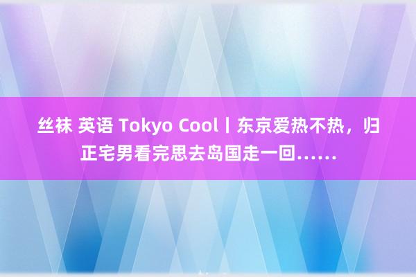 丝袜 英语 Tokyo Cool丨东京爱热不热，归正宅男看完思去岛国走一回……