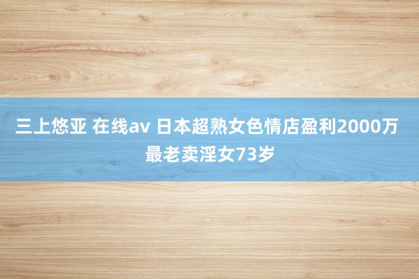 三上悠亚 在线av 日本超熟女色情店盈利2000万 最老卖淫女73岁