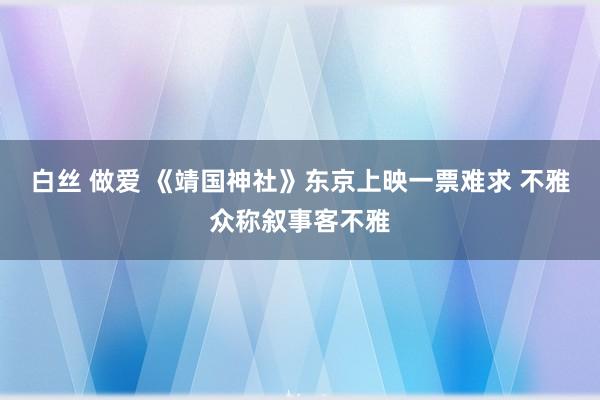 白丝 做爱 《靖国神社》东京上映一票难求 不雅众称叙事客不雅