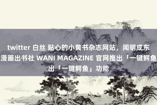 twitter 白丝 贴心的小黄书杂志网站，闻明成东说念主漫画出书社 WANI MAGAZINE 官网推出「一键鳄鱼」功能