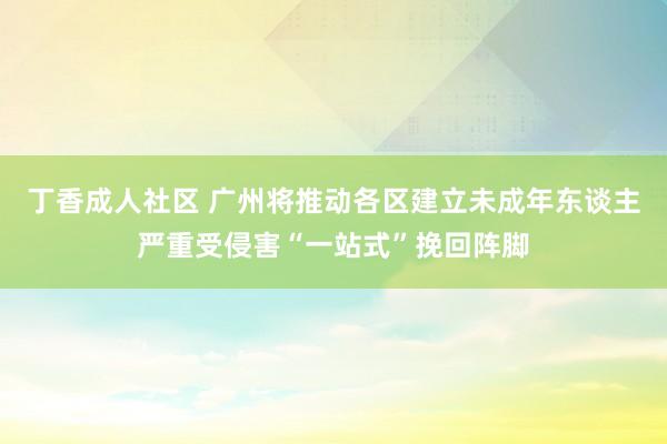 丁香成人社区 广州将推动各区建立未成年东谈主严重受侵害“一站式”挽回阵脚