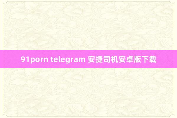 91porn telegram 安捷司机安卓版下载