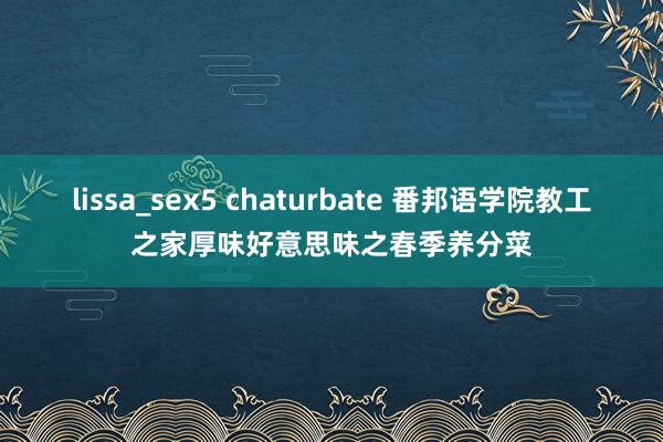 lissa_sex5 chaturbate 番邦语学院教工之家厚味好意思味之春季养分菜