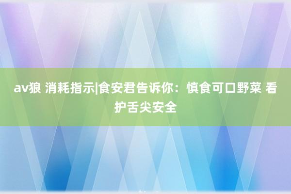 av狼 消耗指示|食安君告诉你：慎食可口野菜 看护舌尖安全