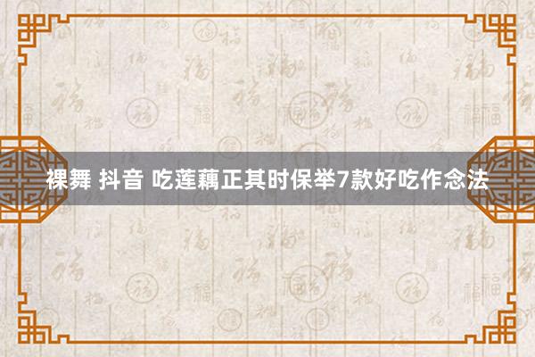 裸舞 抖音 吃莲藕正其时保举7款好吃作念法