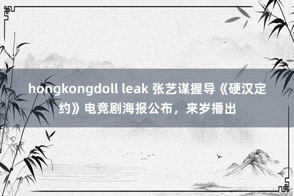 hongkongdoll leak 张艺谋握导《硬汉定约》电竞剧海报公布，来岁播出