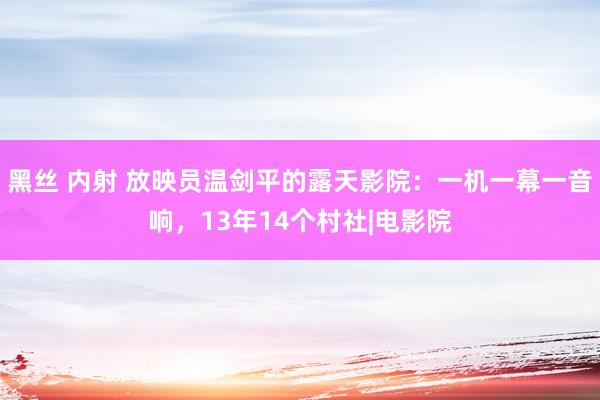 黑丝 内射 放映员温剑平的露天影院：一机一幕一音响，13年14个村社|电影院