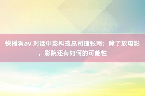 快播看av 对话中影科技总司理张雨：除了放电影，影院还有如何的可能性