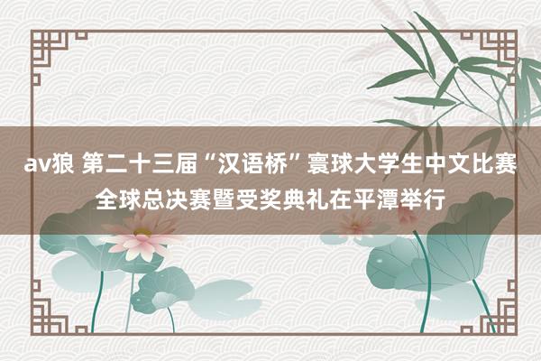 av狼 第二十三届“汉语桥”寰球大学生中文比赛全球总决赛暨受奖典礼在平潭举行