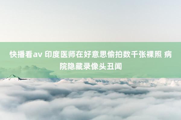 快播看av 印度医师在好意思偷拍数千张裸照 病院隐藏录像头丑闻