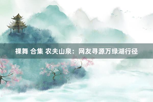 裸舞 合集 农夫山泉：网友寻源万绿湖行径