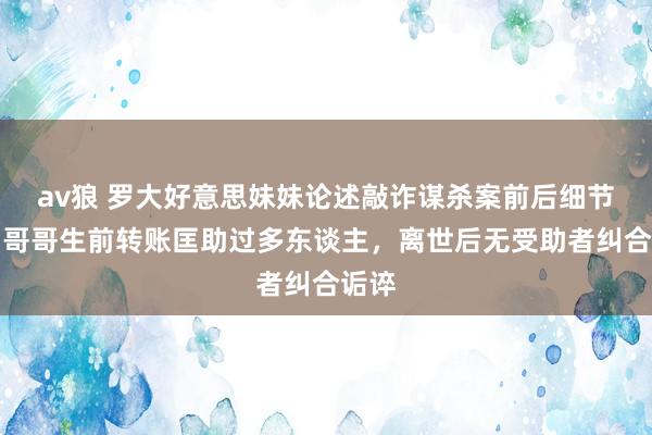 av狼 罗大好意思妹妹论述敲诈谋杀案前后细节⑤：哥哥生前转账匡助过多东谈主，离世后无受助者纠合诟谇