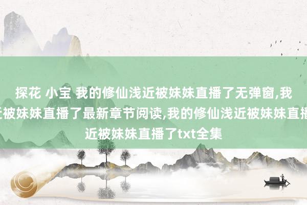 探花 小宝 我的修仙浅近被妹妹直播了无弹窗，我的修仙浅近被妹妹直播了最新章节阅读，我的修仙浅近被妹妹直播了txt全集