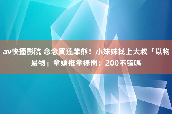 av快播影院 念念買達菲熊！小妹妹找上大叔「以物易物」　拿媽推拿棒問：200不错嗎