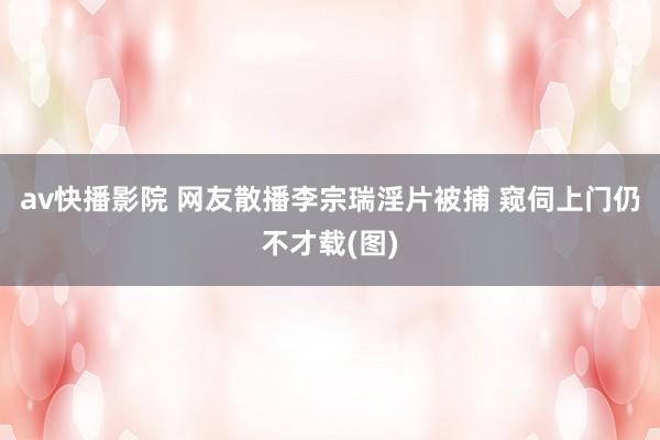 av快播影院 网友散播李宗瑞淫片被捕 窥伺上门仍不才载(图)