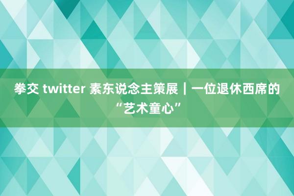 拳交 twitter 素东说念主策展｜一位退休西席的“艺术童心”