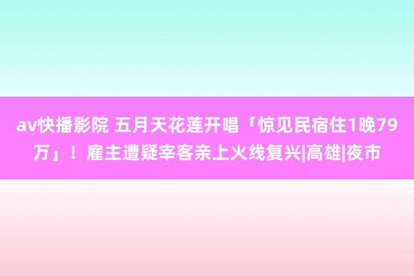 av快播影院 五月天花莲开唱「惊见民宿住1晚79万」！雇主遭疑宰客　亲上火线复兴|高雄|夜市