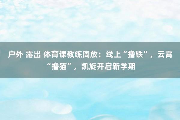 户外 露出 体育课教练周放：线上“撸铁”，云霄“撸猫”，凯旋开启新学期