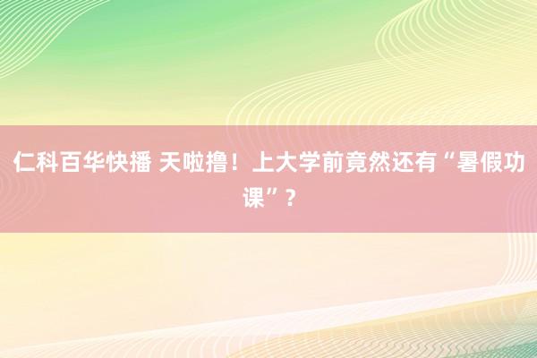 仁科百华快播 天啦撸！上大学前竟然还有“暑假功课”？