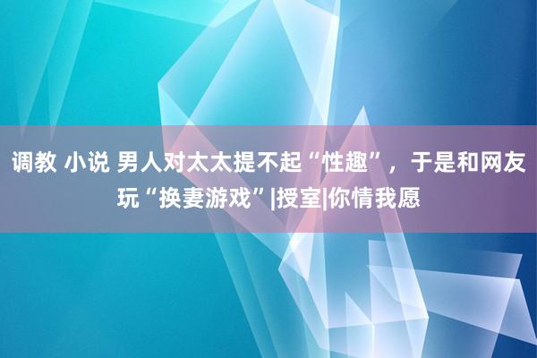 调教 小说 男人对太太提不起“性趣”，于是和网友玩“换妻游戏”|授室|你情我愿