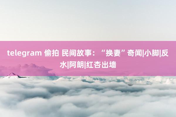 telegram 偷拍 民间故事：“换妻”奇闻|小脚|反水|阿朗|红杏出墙