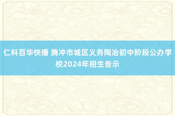 仁科百华快播 腾冲市城区义务陶冶初中阶段公办学校2024年招生告示