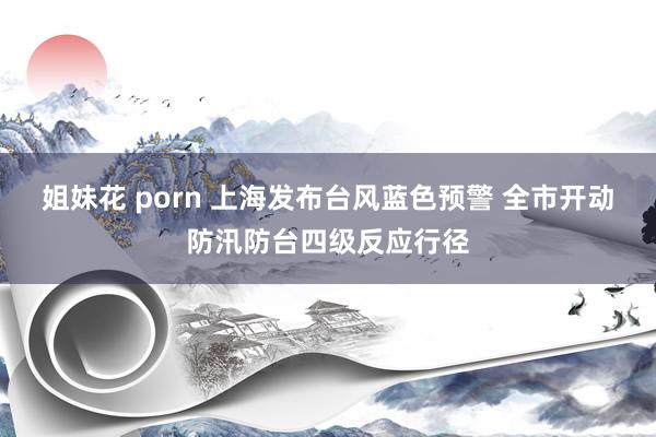 姐妹花 porn 上海发布台风蓝色预警 全市开动防汛防台四级反应行径