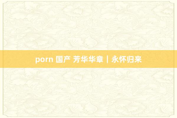 porn 国产 芳华华章｜永怀归来