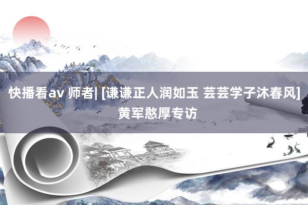 快播看av 师者| [谦谦正人润如玉 芸芸学子沐春风]  黄军憨厚专访