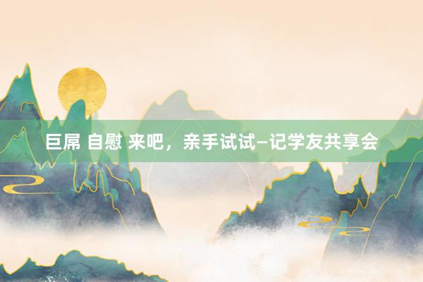 巨屌 自慰 来吧，亲手试试—记学友共享会