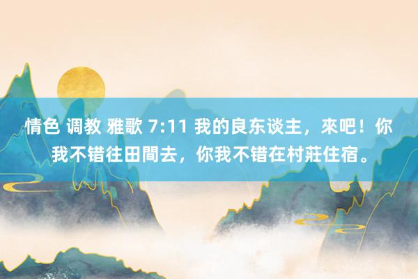 情色 调教 雅歌 7:11 我的良东谈主，來吧！你我不错往田間去，你我不错在村莊住宿。