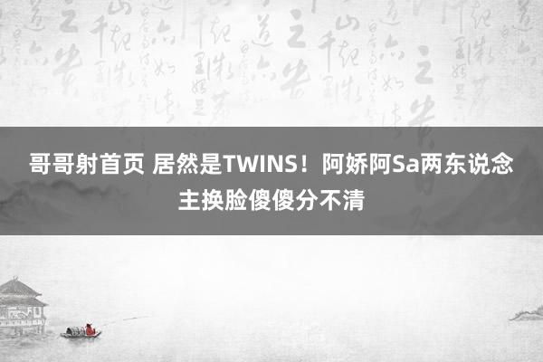 哥哥射首页 居然是TWINS！阿娇阿Sa两东说念主换脸傻傻分不清