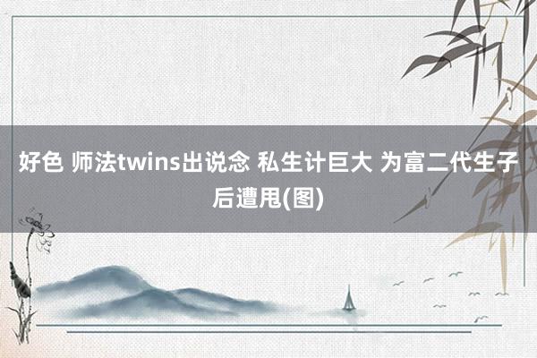 好色 师法twins出说念 私生计巨大 为富二代生子后遭甩(图)