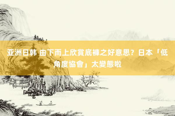 亚洲日韩 由下而上欣賞底褲之好意思？　日本「低角度協會」太變態啦